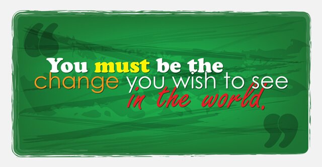 You must be the change you wish to see in the world.